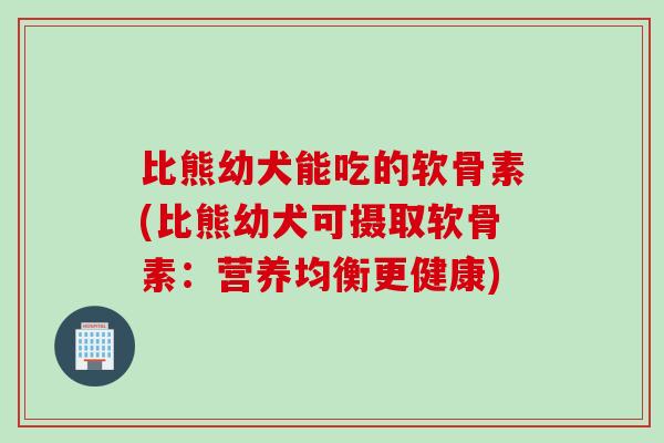 比熊幼犬能吃的软骨素(比熊幼犬可摄取软骨素：营养均衡更健康)