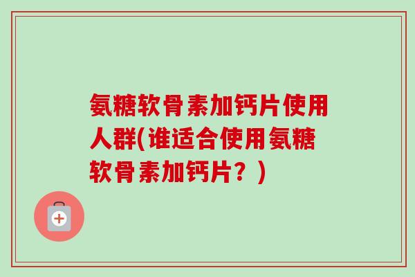 氨糖软骨素加钙片使用人群(谁适合使用氨糖软骨素加钙片？)