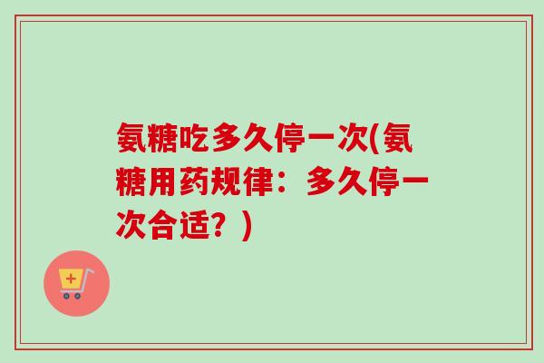 氨糖吃多久停一次(氨糖用药规律：多久停一次合适？)