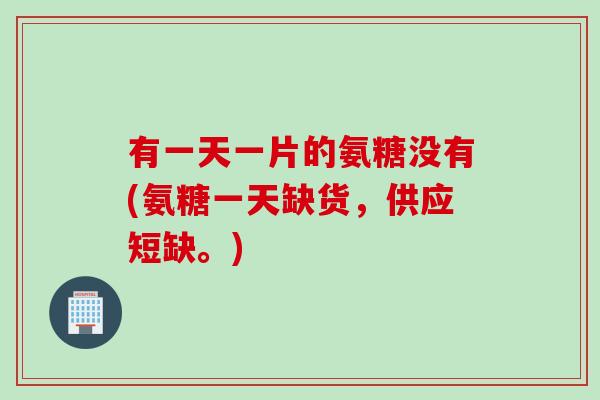 有一天一片的氨糖没有(氨糖一天缺货，供应短缺。)