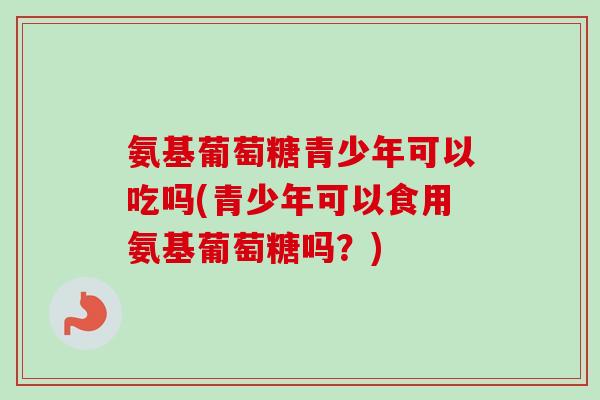 氨基葡萄糖青少年可以吃吗(青少年可以食用氨基葡萄糖吗？)