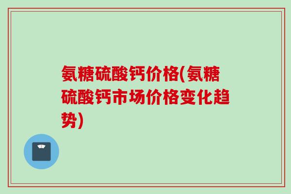 氨糖硫酸钙价格(氨糖硫酸钙市场价格变化趋势)