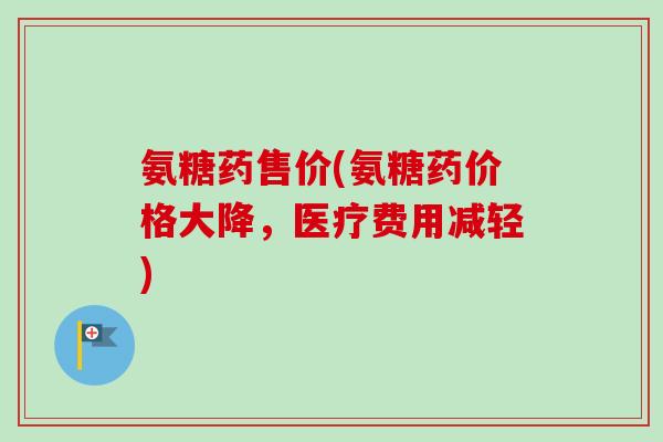 氨糖药售价(氨糖药价格大降，医疗费用减轻)