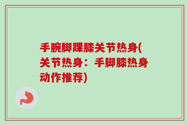 手腕脚踝膝关节热身(关节热身：手脚膝热身动作推荐)