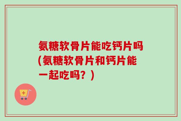 氨糖软骨片能吃钙片吗(氨糖软骨片和钙片能一起吃吗？)