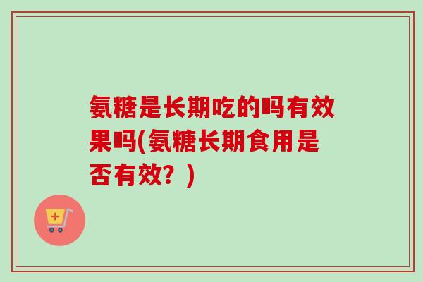 氨糖是长期吃的吗有效果吗(氨糖长期食用是否有效？)