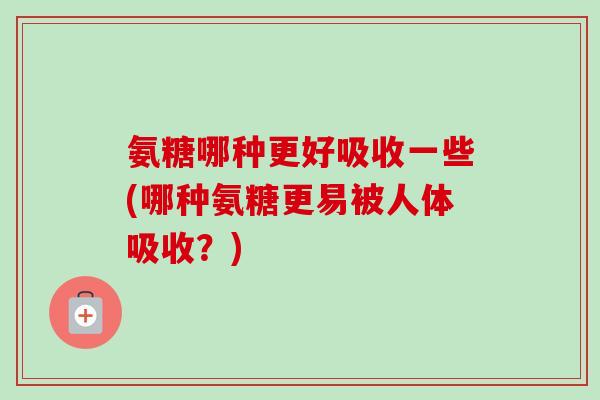 氨糖哪种更好吸收一些(哪种氨糖更易被人体吸收？)