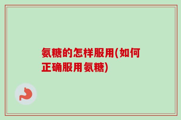 氨糖的怎样服用(如何正确服用氨糖)