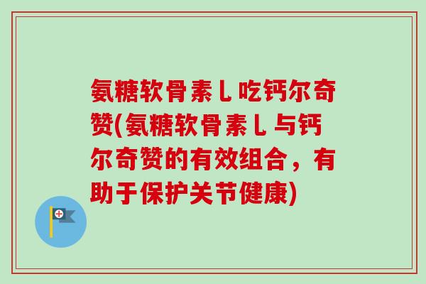 氨糖软骨素乚吃钙尔奇赞(氨糖软骨素乚与钙尔奇赞的有效组合，有助于保护关节健康)