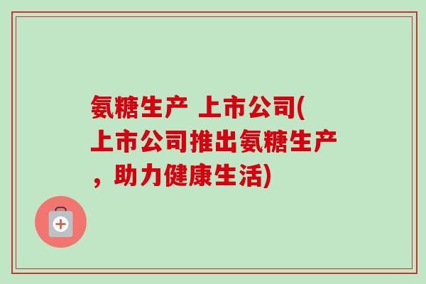 氨糖生产 上市公司(上市公司推出氨糖生产，助力健康生活)