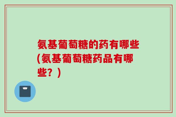 氨基葡萄糖的药有哪些(氨基葡萄糖药品有哪些？)