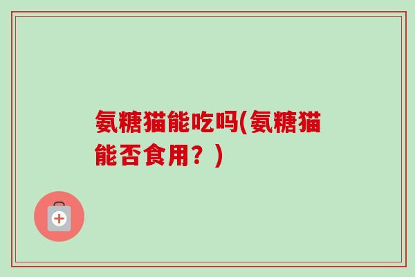 氨糖猫能吃吗(氨糖猫能否食用？)