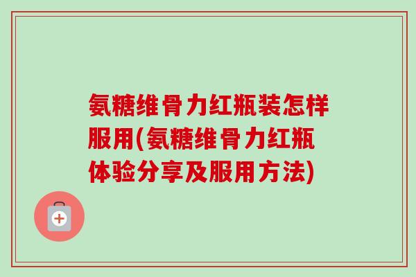 氨糖维骨力红瓶装怎样服用(氨糖维骨力红瓶体验分享及服用方法)