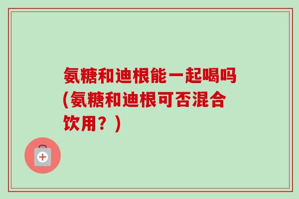 氨糖和迪根能一起喝吗(氨糖和迪根可否混合饮用？)