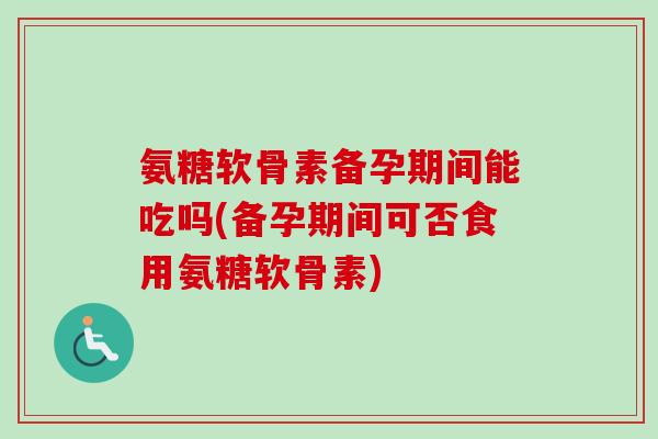 氨糖软骨素备孕期间能吃吗(备孕期间可否食用氨糖软骨素)