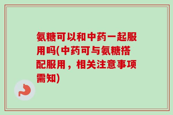 氨糖可以和中药一起服用吗(中药可与氨糖搭配服用，相关注意事项需知)