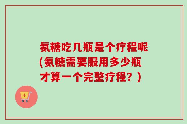 氨糖吃几瓶是个疗程呢(氨糖需要服用多少瓶才算一个完整疗程？)