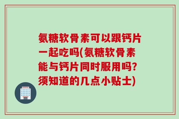 氨糖软骨素可以跟钙片一起吃吗(氨糖软骨素能与钙片同时服用吗？须知道的几点小贴士)