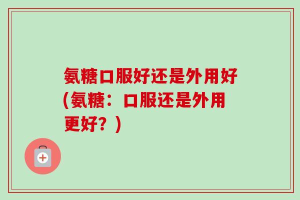 氨糖口服好还是外用好(氨糖：口服还是外用更好？)