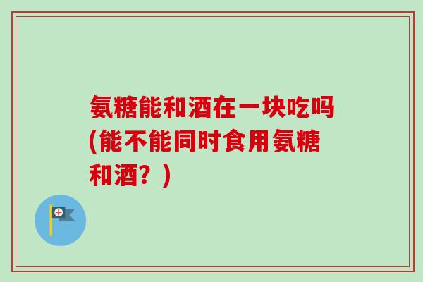 氨糖能和酒在一块吃吗(能不能同时食用氨糖和酒？)