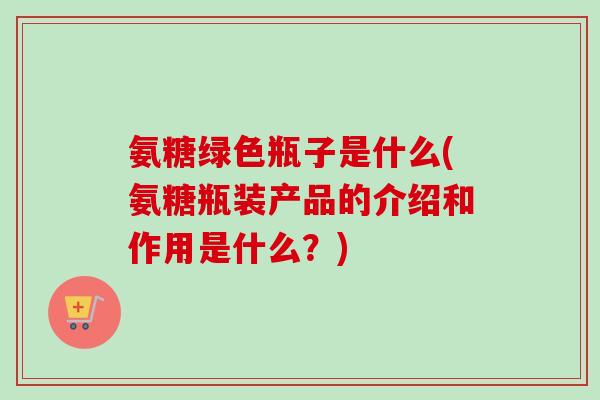 氨糖绿色瓶子是什么(氨糖瓶装产品的介绍和作用是什么？)