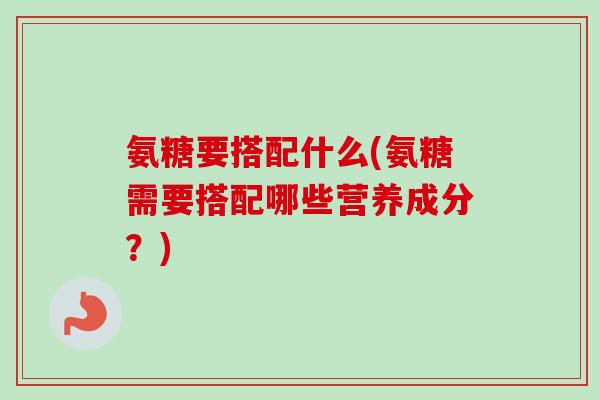 氨糖要搭配什么(氨糖需要搭配哪些营养成分？)