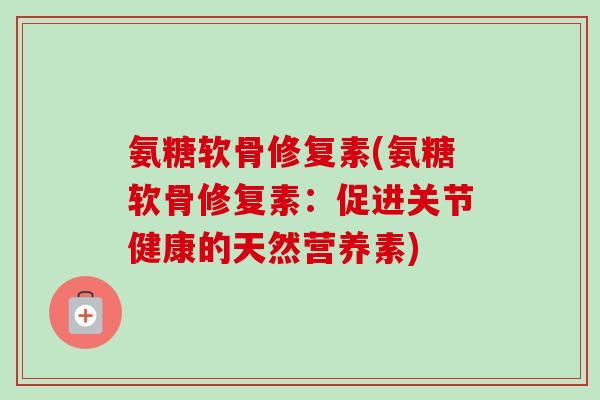 氨糖软骨修复素(氨糖软骨修复素：促进关节健康的天然营养素)