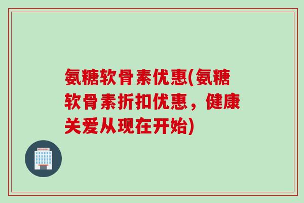 氨糖软骨素优惠(氨糖软骨素折扣优惠，健康关爱从现在开始)