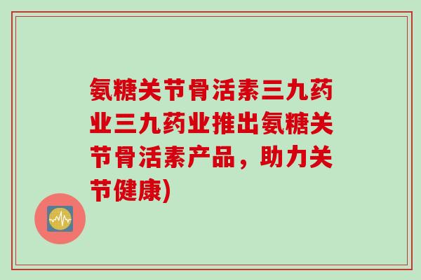 氨糖关节骨活素三九药业三九药业推出氨糖关节骨活素产品，助力关节健康)