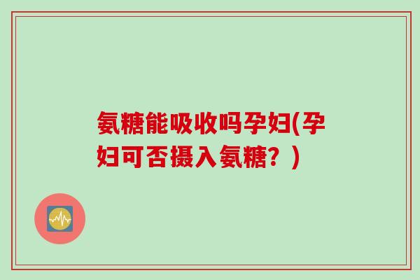 氨糖能吸收吗孕妇(孕妇可否摄入氨糖？)