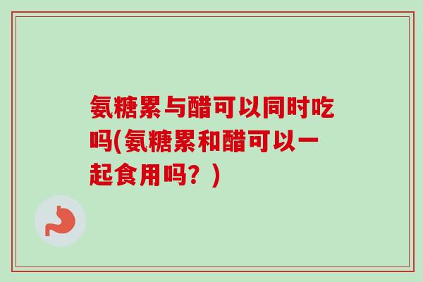 氨糖累与醋可以同时吃吗(氨糖累和醋可以一起食用吗？)
