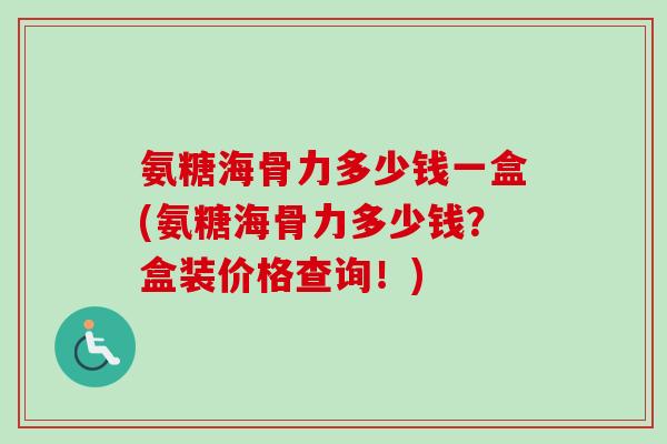 氨糖海骨力多少钱一盒(氨糖海骨力多少钱？盒装价格查询！)