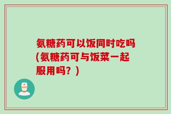 氨糖药可以饭同时吃吗(氨糖药可与饭菜一起服用吗？)