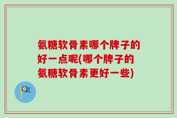 氨糖软骨素哪个牌子的好一点呢(哪个牌子的氨糖软骨素更好一些)