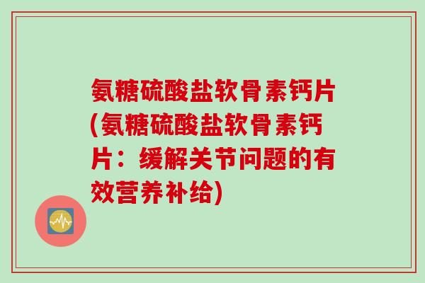 氨糖硫酸盐软骨素钙片(氨糖硫酸盐软骨素钙片：缓解关节问题的有效营养补给)
