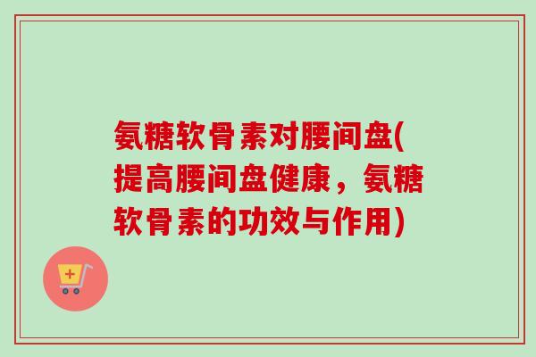 氨糖软骨素对腰间盘(提高腰间盘健康，氨糖软骨素的功效与作用)