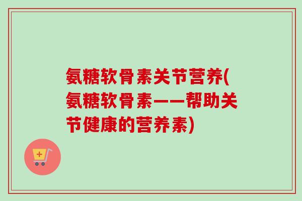 氨糖软骨素关节营养(氨糖软骨素——帮助关节健康的营养素)