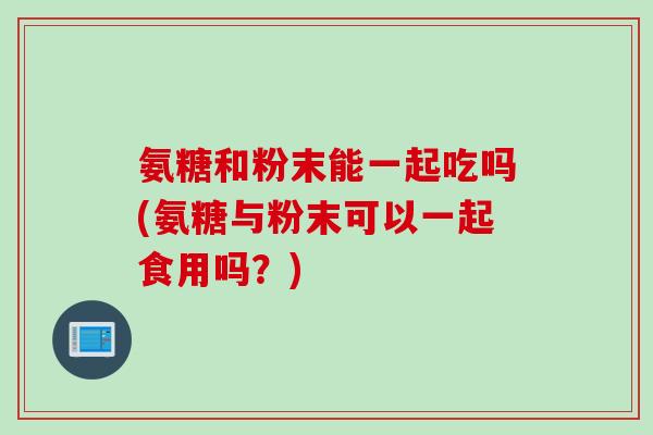 氨糖和粉末能一起吃吗(氨糖与粉末可以一起食用吗？)