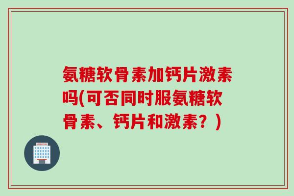 氨糖软骨素加钙片激素吗(可否同时服氨糖软骨素、钙片和激素?) 氨糖软骨素加钙片激素吗(可否同时服氨糖软骨素、钙片和激素?)