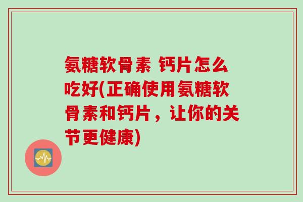 氨糖软骨素 钙片怎么吃好(正确使用氨糖软骨素和钙片，让你的关节更健康)