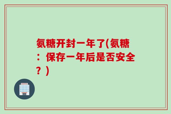 氨糖开封一年了(氨糖：保存一年后是否安全？)