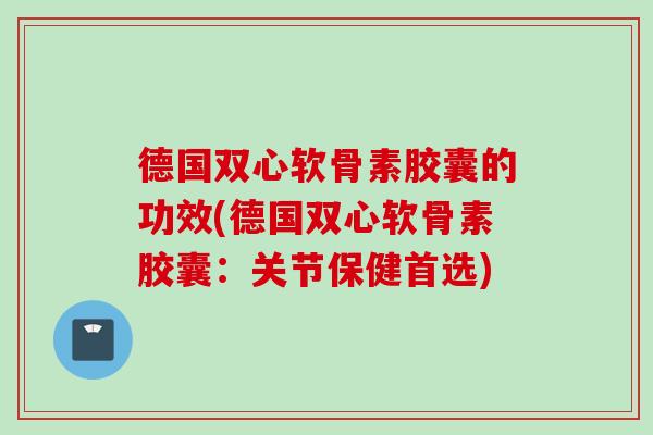 德国双心软骨素胶囊的功效(德国双心软骨素胶囊：关节保健首选)