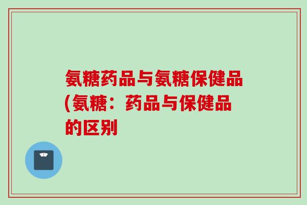 氨糖药品与氨糖保健品(氨糖：药品与保健品的区别