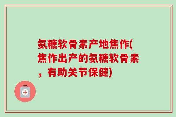 氨糖软骨素产地焦作(焦作出产的氨糖软骨素，有助关节保健)