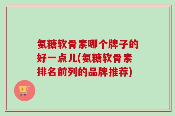 氨糖软骨素哪个牌子的好一点儿(氨糖软骨素排名前列的品牌推荐)