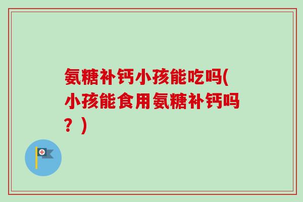 氨糖补钙小孩能吃吗(小孩能食用氨糖补钙吗？)