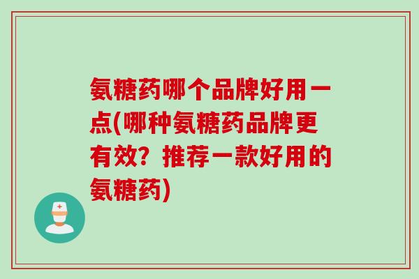 氨糖药哪个品牌好用一点(哪种氨糖药品牌更有效？推荐一款好用的氨糖药)
