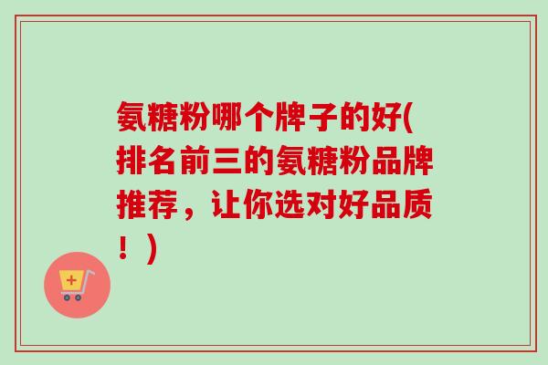 氨糖粉哪个牌子的好(排名前三的氨糖粉品牌推荐，让你选对好品质！)