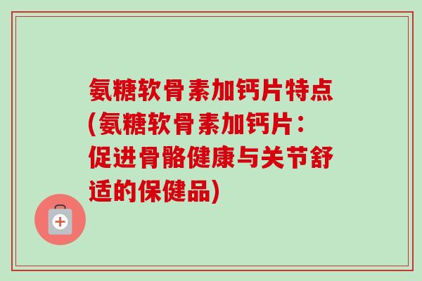 氨糖软骨素加钙片特点(氨糖软骨素加钙片：促进骨骼健康与关节舒适的保健品)
