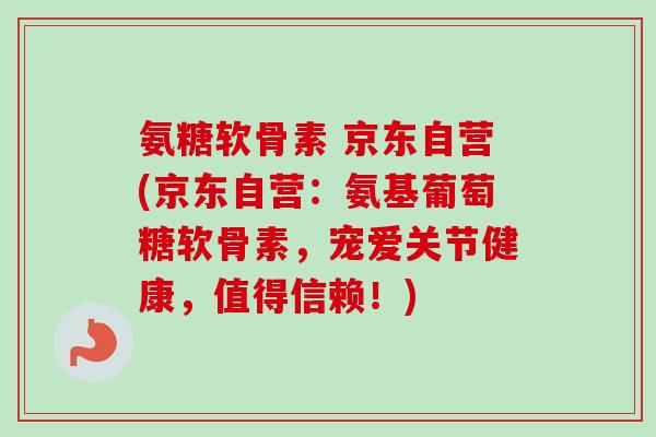 氨糖软骨素 京东自营(京东自营：氨基葡萄糖软骨素，宠爱关节健康，值得信赖！)